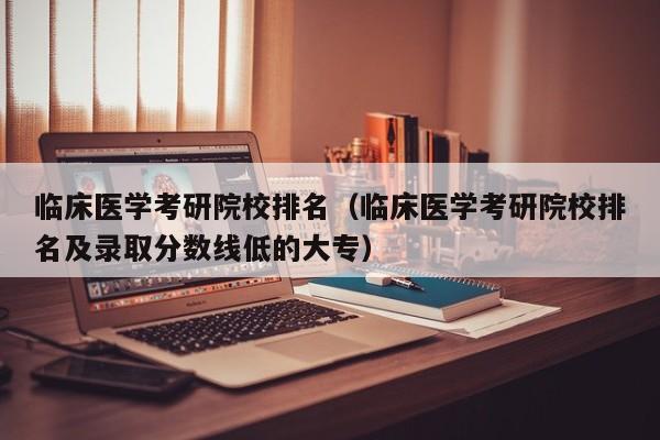 临床医学考研院校排名（临床医学考研院校排名及录取分数线低的大专）-第1张图片