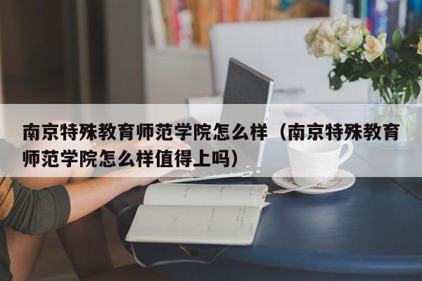 南京特殊教育师范学院怎么样（南京特殊教育师范学院怎么样值得上吗）-第1张图片