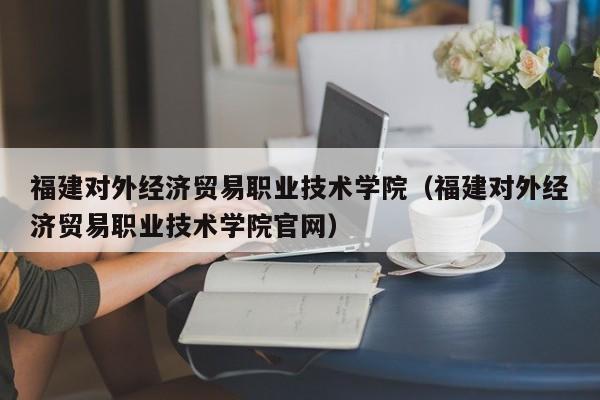 福建对外经济贸易职业技术学院（福建对外经济贸易职业技术学院官网）-第1张图片