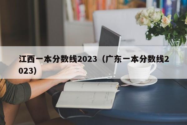 江西一本分数线2023（广东一本分数线2023）-第1张图片