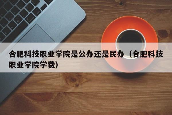 合肥科技职业学院是公办还是民办（合肥科技职业学院学费）-第1张图片