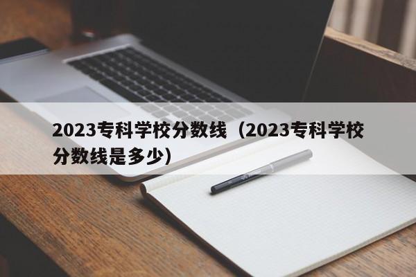 2023专科学校分数线（2023专科学校分数线是多少）-第1张图片