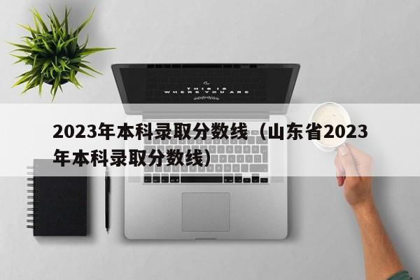 2023年本科录取分数线（山东省2023年本科录取分数线）-第1张图片