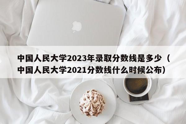 中国人民大学2023年录取分数线是多少（中国人民大学2021分数线什么时候公布）-第1张图片