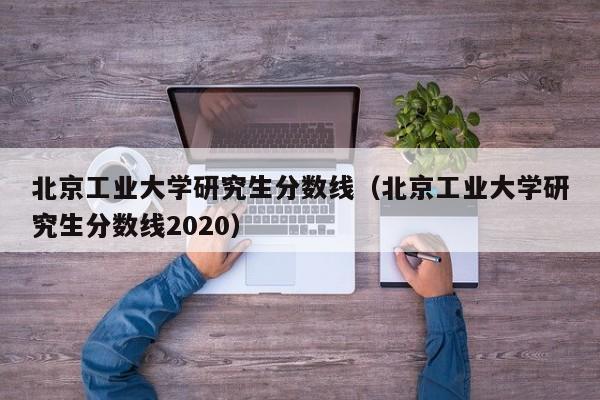 北京工业大学研究生分数线（北京工业大学研究生分数线2020）-第1张图片