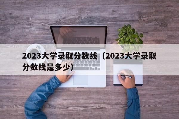 2023大学录取分数线（2023大学录取分数线是多少）-第1张图片