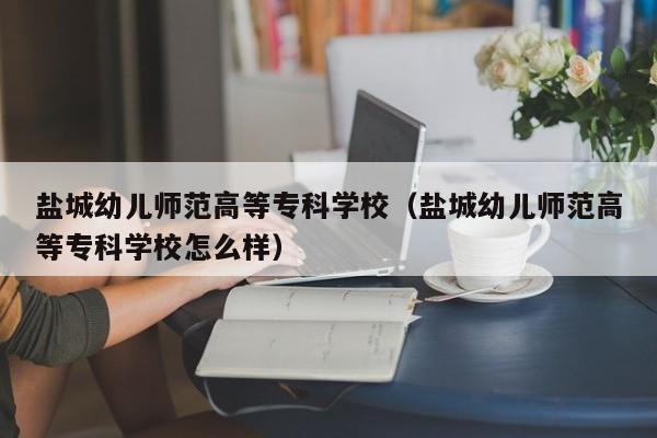 盐城幼儿师范高等专科学校（盐城幼儿师范高等专科学校怎么样）-第1张图片