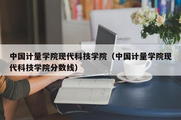 中国计量学院现代科技学院（中国计量学院现代科技学院分数线）-第1张图片