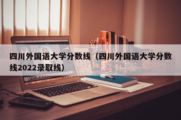 四川外国语大学分数线（四川外国语大学分数线2022录取线）-第1张图片