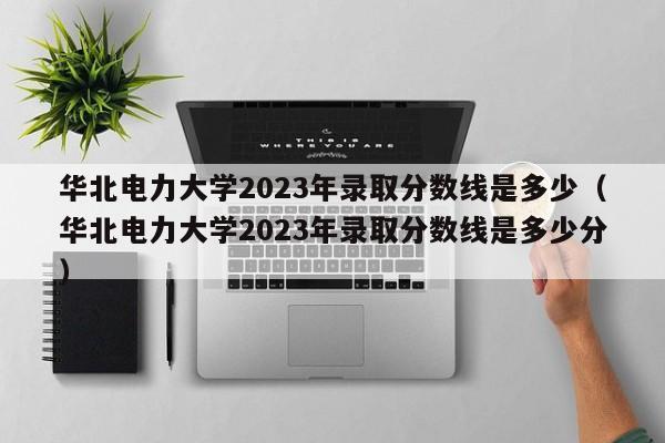 华北电力大学2023年录取分数线是多少（华北电力大学2023年录取分数线是多少分）-第1张图片