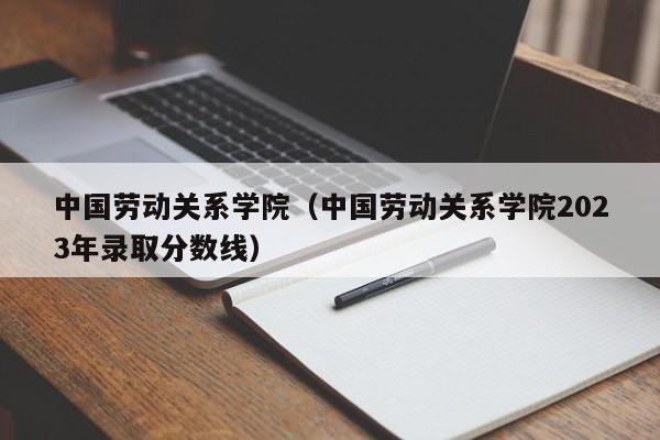 中国劳动关系学院（中国劳动关系学院2023年录取分数线）-第1张图片