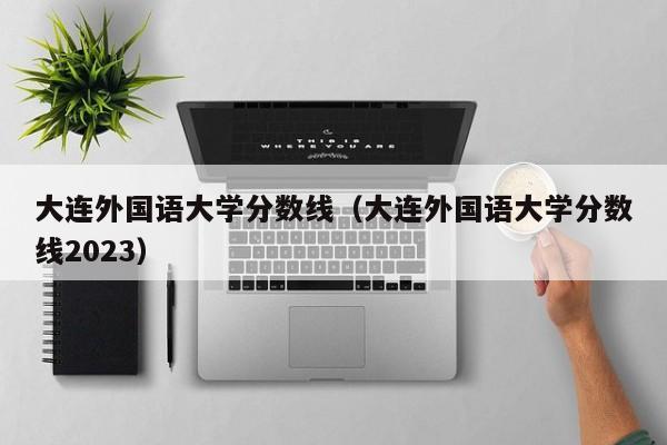 大连外国语大学分数线（大连外国语大学分数线2023）-第1张图片