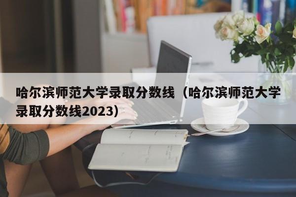 哈尔滨师范大学录取分数线（哈尔滨师范大学录取分数线2023）-第1张图片