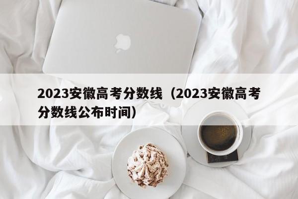 2023安徽高考分数线（2023安徽高考分数线公布时间）-第1张图片