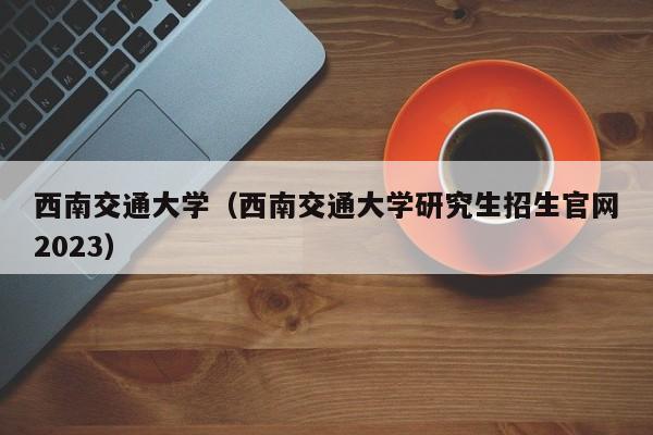 西南交通大学（西南交通大学研究生招生官网2023）-第1张图片