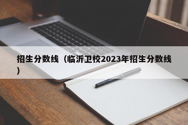 招生分数线（临沂卫校2023年招生分数线）-第1张图片