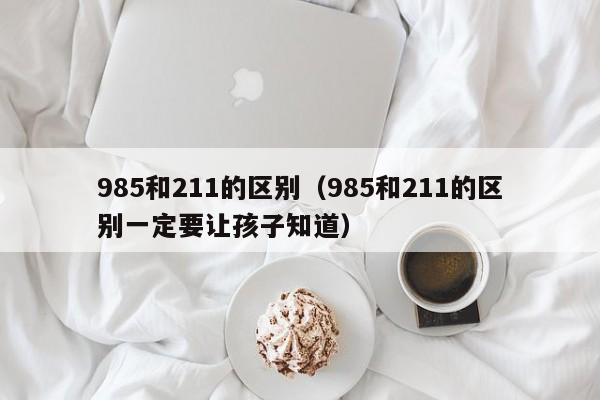 985和211的区别（985和211的区别一定要让孩子知道）-第1张图片