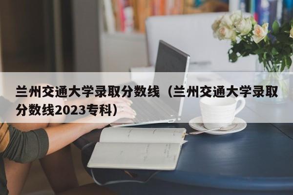 兰州交通大学录取分数线（兰州交通大学录取分数线2023专科）-第1张图片