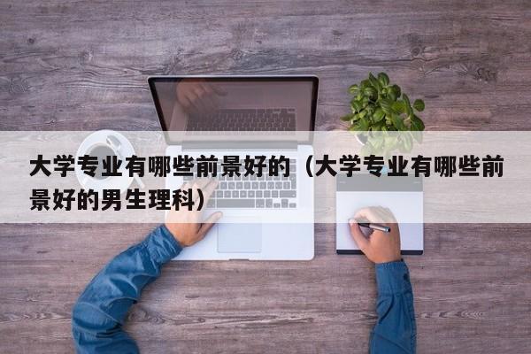 大学专业有哪些前景好的（大学专业有哪些前景好的男生理科）-第1张图片