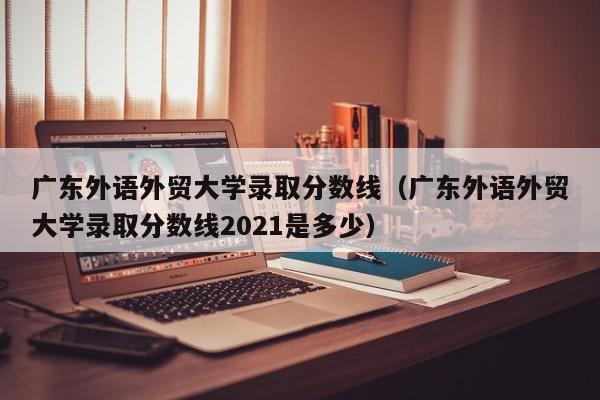 广东外语外贸大学录取分数线（广东外语外贸大学录取分数线2021是多少）-第1张图片