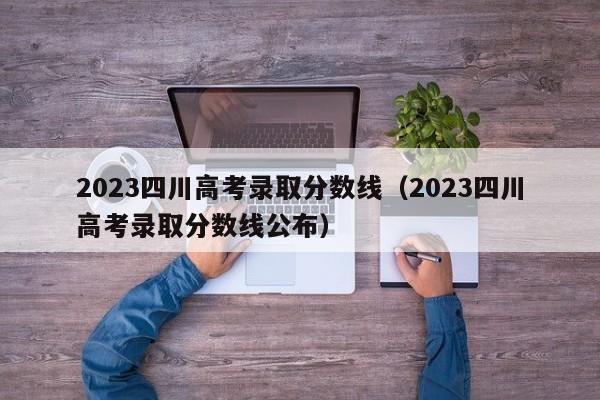 2023四川高考录取分数线（2023四川高考录取分数线公布）-第1张图片