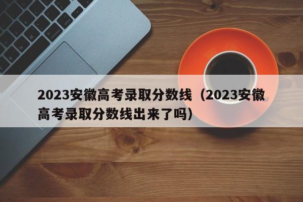 2023安徽高考录取分数线（2023安徽高考录取分数线出来了吗）-第1张图片