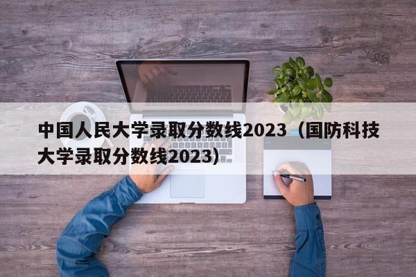 中国人民大学录取分数线2023（国防科技大学录取分数线2023）-第1张图片