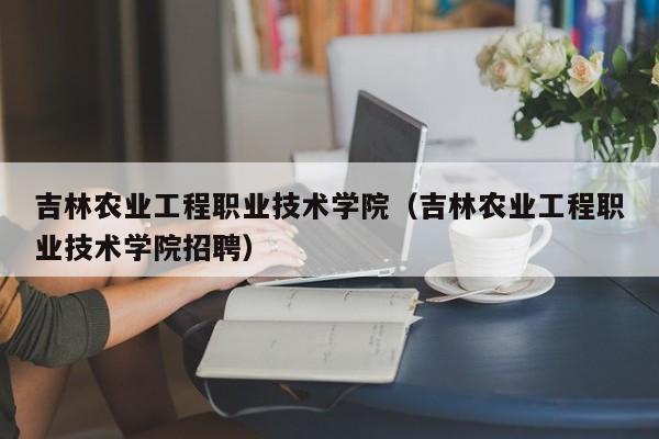 吉林农业工程职业技术学院（吉林农业工程职业技术学院招聘）-第1张图片