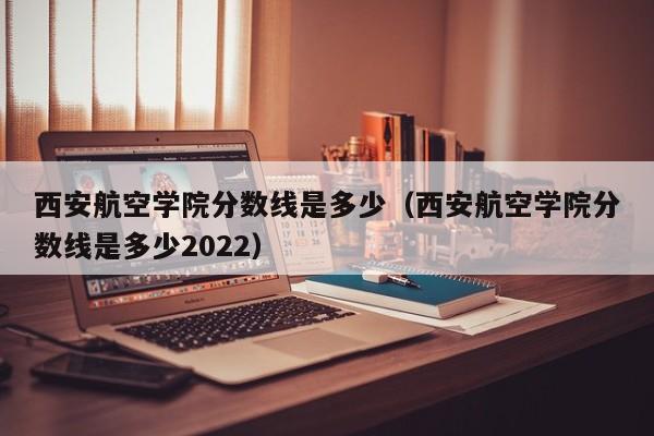 西安航空学院分数线是多少（西安航空学院分数线是多少2022）-第1张图片