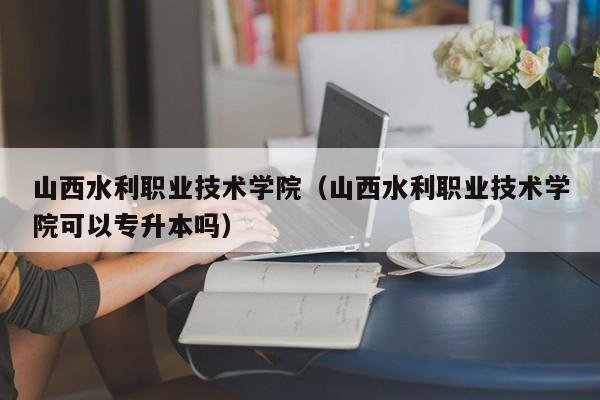 山西水利职业技术学院（山西水利职业技术学院可以专升本吗）-第1张图片