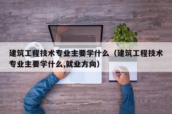 建筑工程技术专业主要学什么（建筑工程技术专业主要学什么,就业方向）-第1张图片