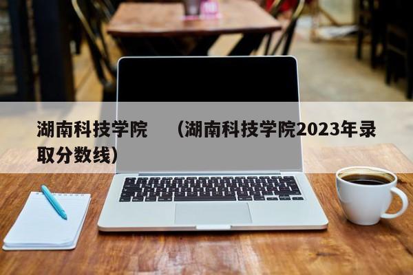 湖南科技学院　（湖南科技学院2023年录取分数线）-第1张图片