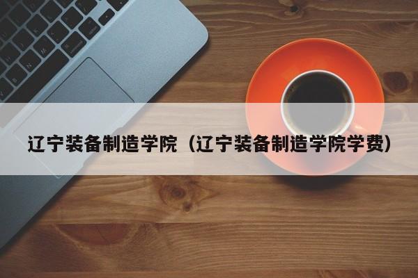 辽宁装备制造学院（辽宁装备制造学院学费）-第1张图片