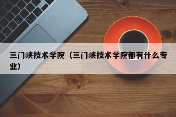 三门峡技术学院（三门峡技术学院都有什么专业）-第1张图片