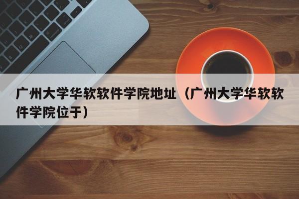 广州大学华软软件学院地址（广州大学华软软件学院位于）-第1张图片