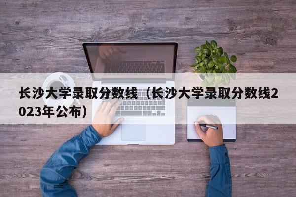 长沙大学录取分数线（长沙大学录取分数线2023年公布）-第1张图片