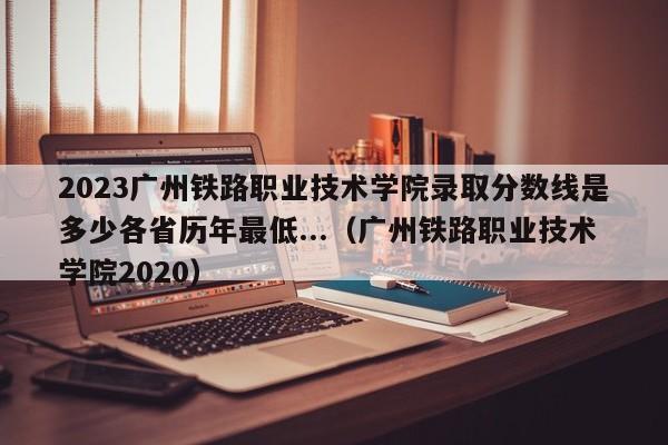 2023广州铁路职业技术学院录取分数线是多少各省历年最低...（广州铁路职业技术学院2020）-第1张图片