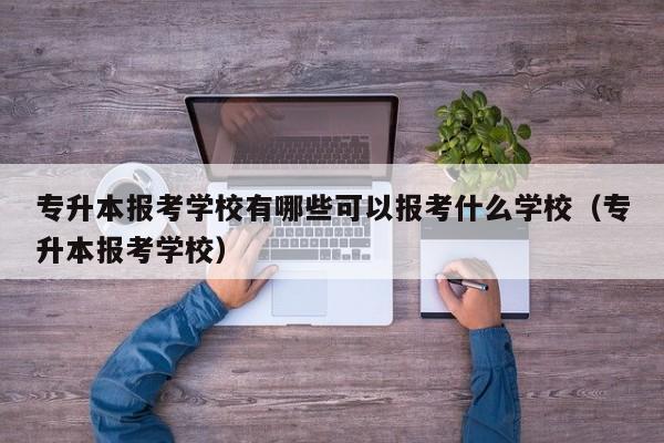 专升本报考学校有哪些可以报考什么学校（专升本报考学校）-第1张图片