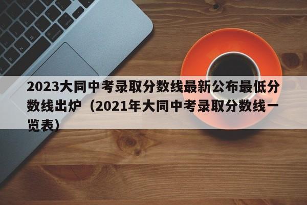 2023大同中考录取分数线最新公布最低分数线出炉（2021年大同中考录取分数线一览表）-第1张图片