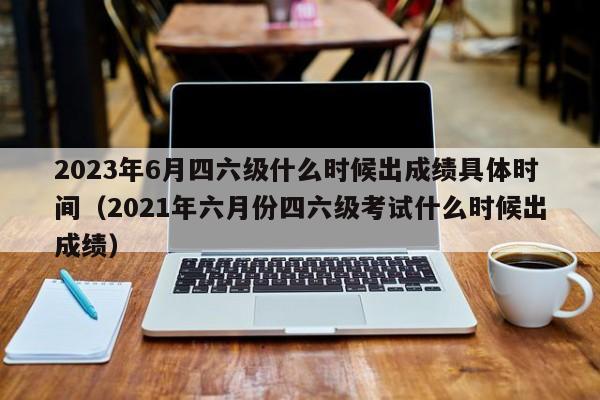 2023年6月四六级什么时候出成绩具体时间（2021年六月份四六级考试什么时候出成绩）-第1张图片