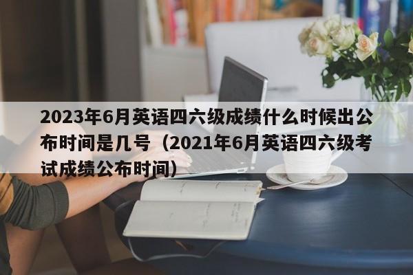 2023年6月英语四六级成绩什么时候出公布时间是几号（2021年6月英语四六级考试成绩公布时间）-第1张图片