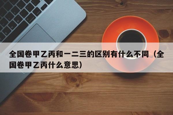 全国卷甲乙丙和一二三的区别有什么不同（全国卷甲乙丙什么意思）-第1张图片