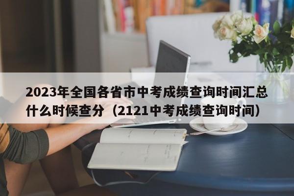 2023年全国各省市中考成绩查询时间汇总什么时候查分（2121中考成绩查询时间）-第1张图片