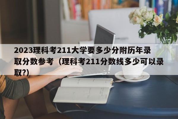 2023理科考211大学要多少分附历年录取分数参考（理科考211分数线多少可以录取?）-第1张图片