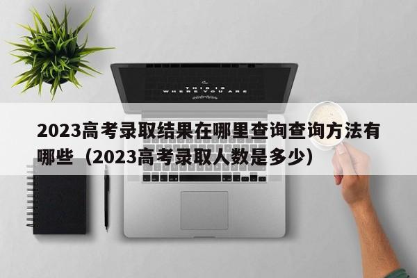 2023高考录取结果在哪里查询查询方法有哪些（2023高考录取人数是多少）-第1张图片