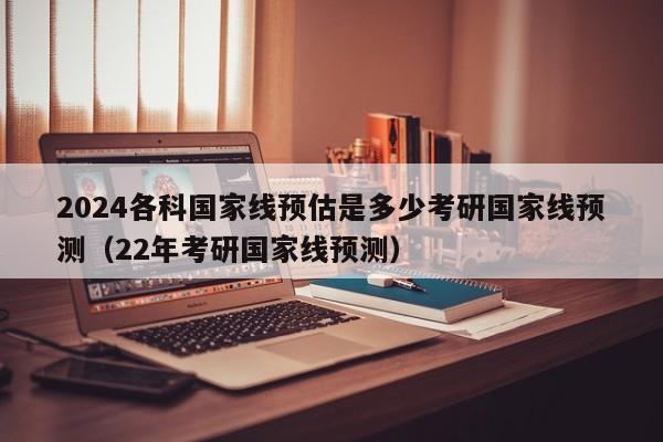 2024各科国家线预估是多少考研国家线预测（22年考研国家线预测）-第1张图片