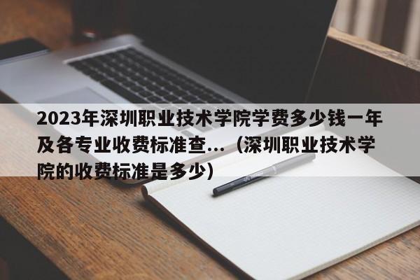 2023年深圳职业技术学院学费多少钱一年及各专业收费标准查...（深圳职业技术学院的收费标准是多少）-第1张图片