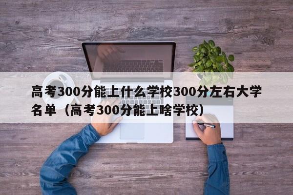 高考300分能上什么学校300分左右大学名单（高考300分能上啥学校）-第1张图片