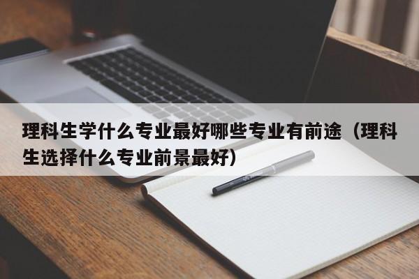 理科生学什么专业最好哪些专业有前途（理科生选择什么专业前景最好）-第1张图片