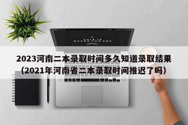 2023河南二本录取时间多久知道录取结果（2021年河南省二本录取时间推迟了吗）-第1张图片